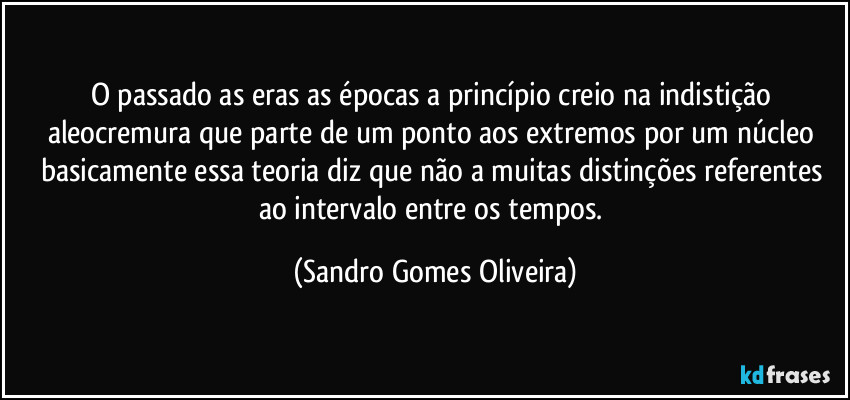 O passado as eras as épocas a princípio creio na indistição aleocremura que parte de um ponto aos extremos por um núcleo basicamente essa teoria diz que não a muitas distinções referentes ao intervalo entre os tempos. (Sandro Gomes Oliveira)