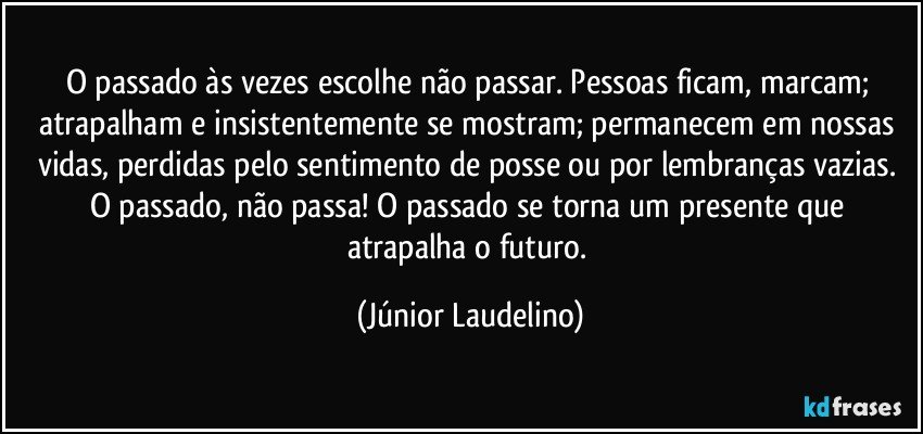 O passado às vezes escolhe não passar. Pessoas ficam, marcam; atrapalham e insistentemente se mostram; permanecem em nossas vidas, perdidas pelo sentimento de posse ou por lembranças vazias. O passado, não passa! O passado se torna um presente que atrapalha o futuro. (Júnior Laudelino)