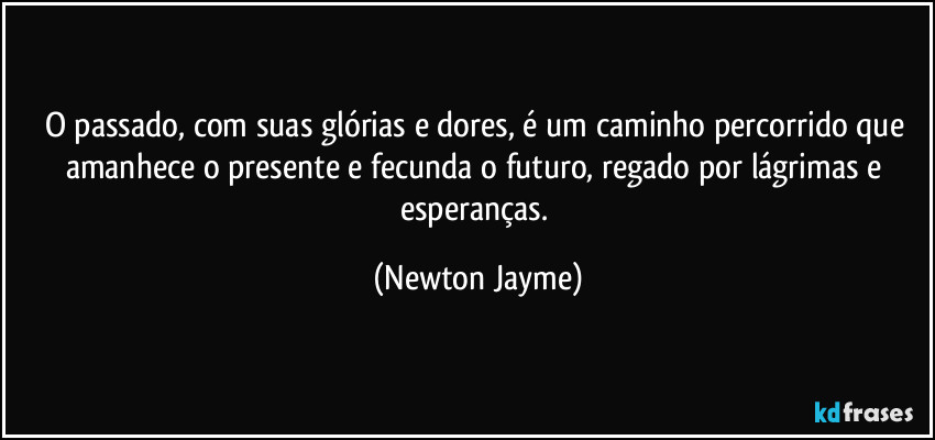 O passado, com suas glórias e dores, é um caminho percorrido que amanhece o presente e fecunda o futuro, regado por lágrimas e esperanças. (Newton Jayme)