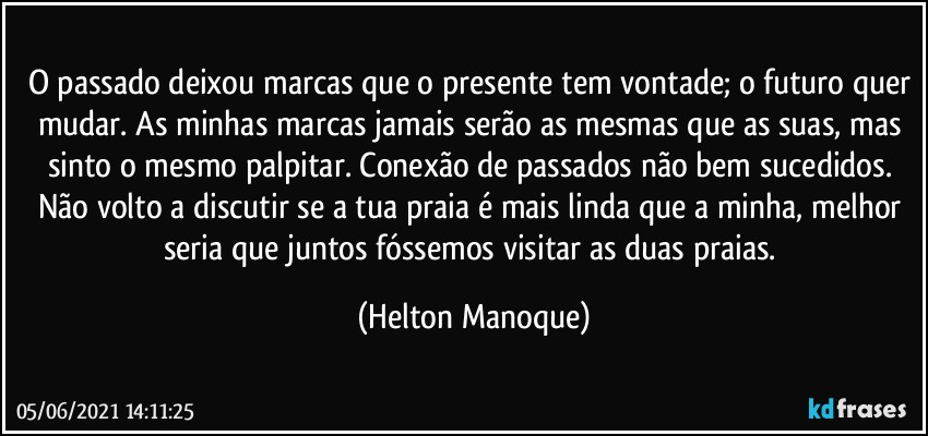 O passado deixou marcas que o presente tem vontade; o futuro quer mudar. As minhas marcas jamais serão as mesmas que as suas, mas sinto o mesmo palpitar. Conexão de passados não bem sucedidos. Não volto a discutir se a tua praia é mais linda que a minha, melhor seria que juntos fóssemos visitar as duas praias. (Helton Manoque)