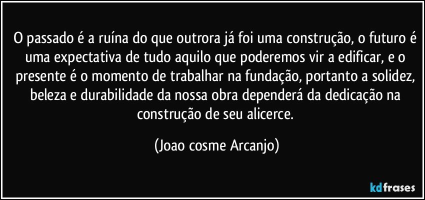 O passado é a ruína do que outrora já foi uma construção, o futuro é uma expectativa de tudo aquilo que poderemos vir a edificar, e o presente é o momento de trabalhar na fundação, portanto a solidez, beleza e durabilidade da nossa obra dependerá da dedicação na construção de seu alicerce. (Joao cosme Arcanjo)