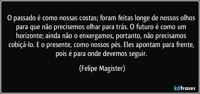 O passado é como nossas costas; foram feitas longe de nossos olhos para que não precisemos olhar para trás. O futuro é como um horizonte; ainda não o enxergamos, portanto, não precisamos cobiçá-lo. E o presente, como nossos pés. Eles apontam para frente, pois é para onde devemos seguir. (Felipe Magister)