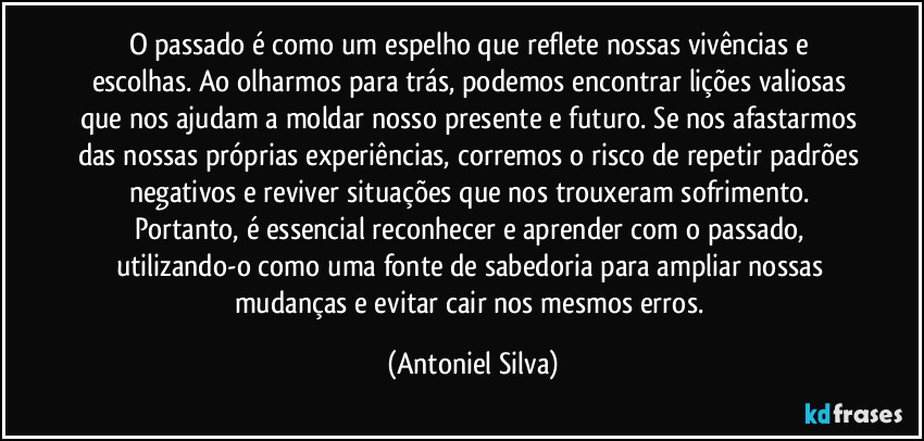 O passado é como um espelho que reflete nossas vivências e escolhas. Ao olharmos para trás, podemos encontrar lições valiosas que nos ajudam a moldar nosso presente e futuro. Se nos afastarmos das nossas próprias experiências, corremos o risco de repetir padrões negativos e reviver situações que nos trouxeram sofrimento. Portanto, é essencial reconhecer e aprender com o passado, utilizando-o como uma fonte de sabedoria para ampliar nossas mudanças e evitar cair nos mesmos erros. (Antoniel Silva)