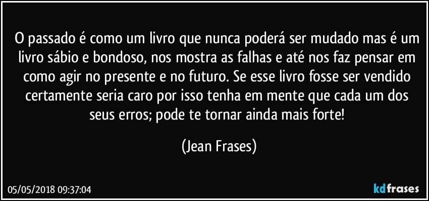 O passado é como um livro que nunca poderá ser mudado mas é um livro sábio e bondoso, nos mostra as falhas e até nos faz pensar em como agir no presente e no futuro. Se esse livro fosse ser vendido certamente seria caro por isso tenha em mente que cada um dos seus erros; pode te tornar ainda mais forte! (Jean Frases)