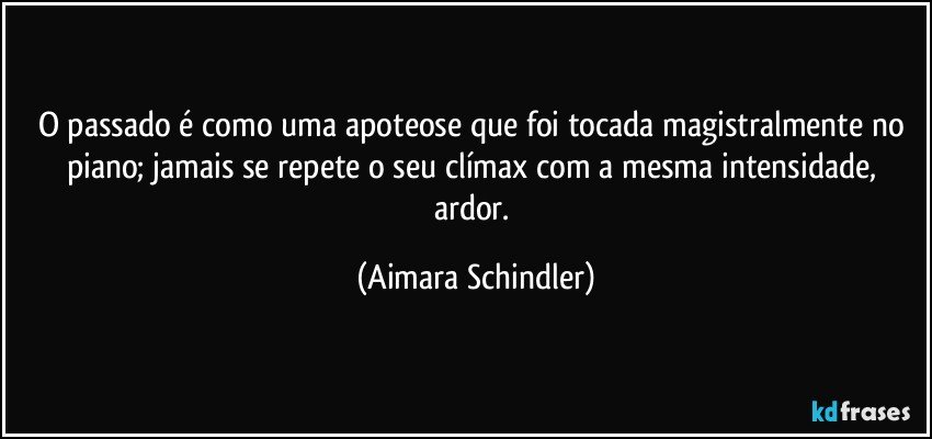 O passado é como uma apoteose que foi tocada magistralmente no piano; jamais se repete o seu clímax com a mesma intensidade, ardor. (Aimara Schindler)