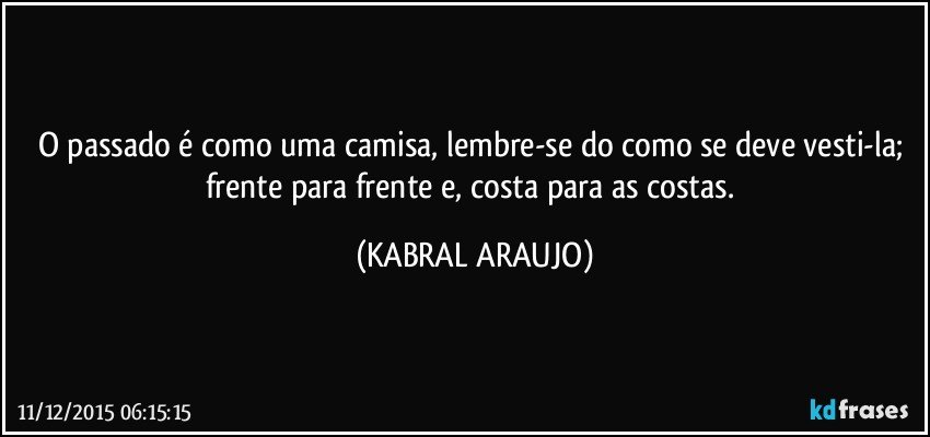 O passado é como uma camisa, lembre-se do como se deve vesti-la; frente para frente e, costa para as costas. (KABRAL ARAUJO)