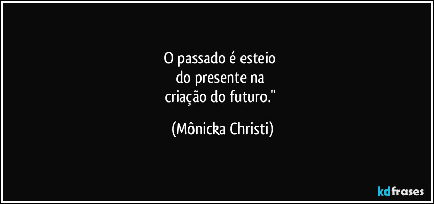 O passado é esteio 
do presente na 
criação do futuro." (Mônicka Christi)