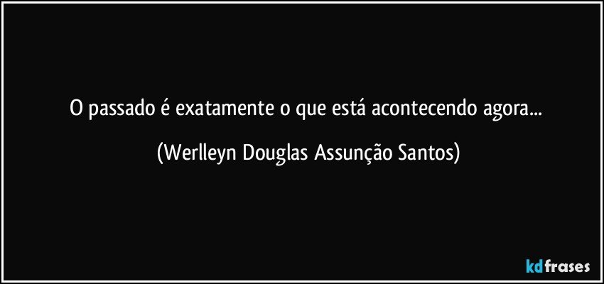 O passado é exatamente o que está acontecendo agora... (Werlleyn Douglas Assunção Santos)