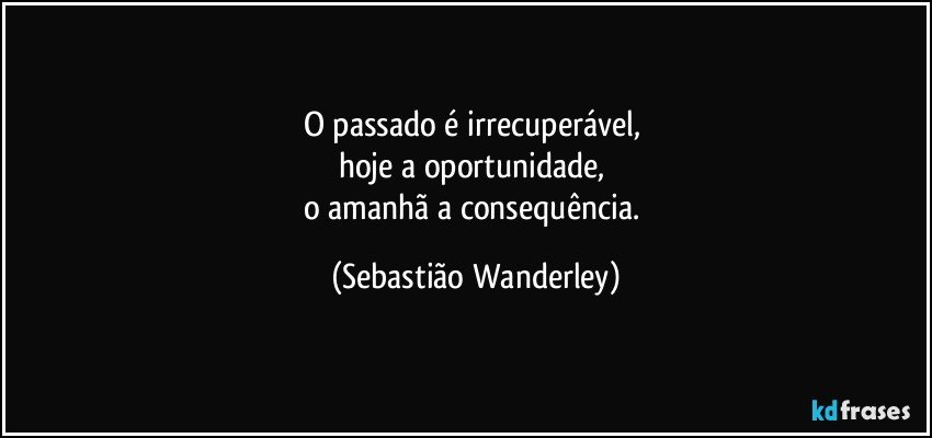 O passado é irrecuperável, 
hoje a oportunidade, 
o amanhã a consequência. (Sebastião Wanderley)