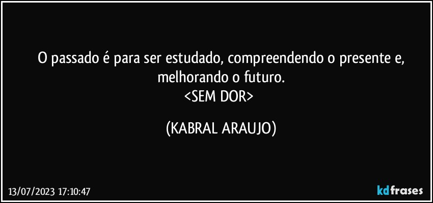 O passado é para ser estudado, compreendendo o presente e,
melhorando o futuro.
<SEM DOR> (KABRAL ARAUJO)