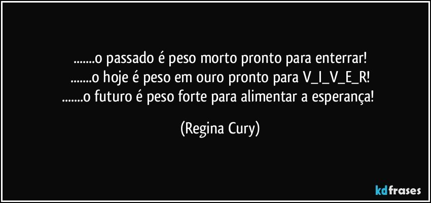 ...o passado  é peso morto   pronto  para enterrar!
...o hoje é peso em ouro pronto para V_I_V_E_R!
...o futuro é peso forte para alimentar a esperança! (Regina Cury)