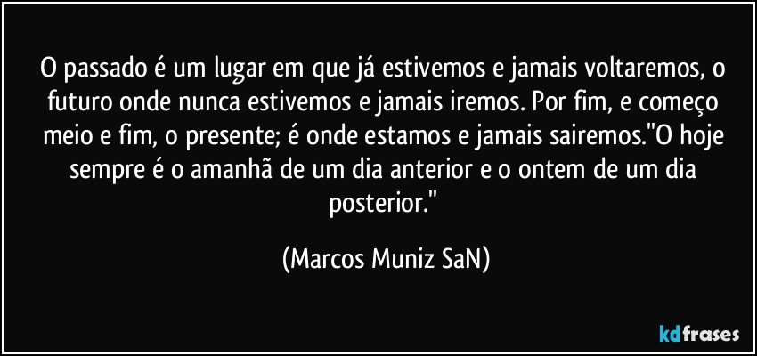 O passado é um lugar em que já estivemos e jamais voltaremos, o futuro onde nunca estivemos e jamais iremos. Por fim, e começo meio e fim, o presente; é onde estamos e jamais sairemos.''O hoje sempre é o amanhã de um dia anterior e o ontem de um dia posterior.'' (Marcos Muniz SaN)