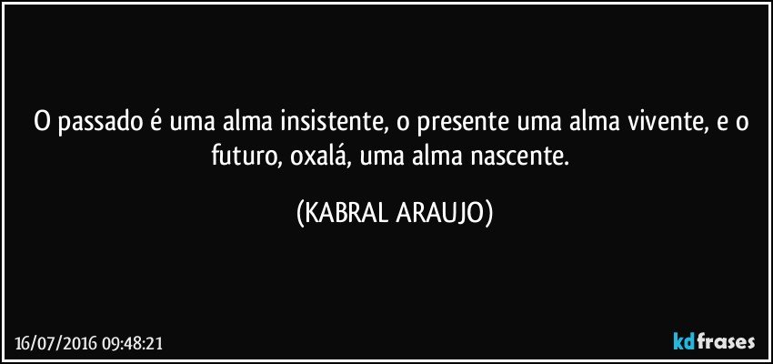 O passado é uma alma insistente, o presente uma alma vivente, e o futuro, oxalá, uma alma nascente. (KABRAL ARAUJO)