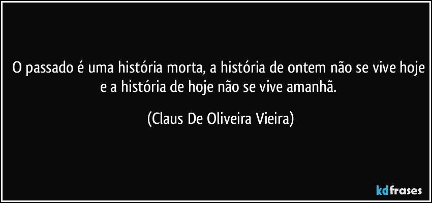 O passado é uma história morta, a história de ontem não se vive hoje e a história de hoje não se vive amanhã. (Claus De Oliveira Vieira)