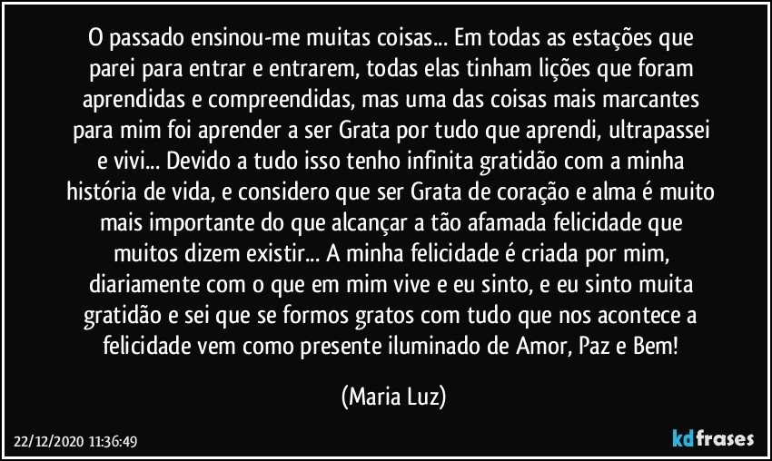 O passado ensinou-me muitas coisas... Em todas as estações que parei para entrar  e entrarem, todas elas tinham lições que foram aprendidas e compreendidas, mas uma das coisas mais marcantes para mim foi aprender a ser Grata por tudo que aprendi, ultrapassei e vivi... Devido a tudo isso tenho infinita gratidão com a minha história de vida, e considero que ser Grata de coração e alma é muito mais importante do que alcançar a tão afamada felicidade que muitos dizem existir... A minha felicidade é criada por mim, diariamente com o que em mim vive e eu sinto, e eu sinto muita gratidão e sei que se formos gratos com tudo que nos acontece a felicidade vem como presente iluminado de Amor, Paz e Bem! (Maria Luz)