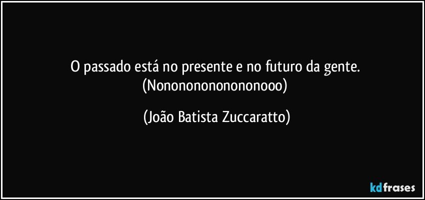 O passado está no presente e no futuro da gente. (Nonononononononooo) (João Batista Zuccaratto)