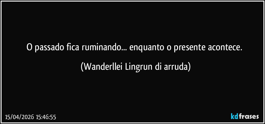 O passado fica ruminando... enquanto o presente acontece. (Wanderllei Lingrun di arruda)