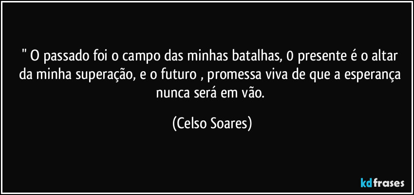 " O passado foi o campo das minhas batalhas, 0 presente é  o altar da minha superação, e o futuro , promessa viva de que a esperança  nunca será  em vão. (Celso Soares)