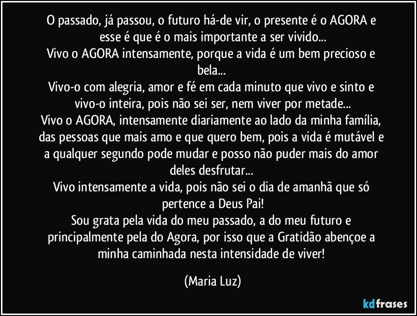 O passado, já passou, o futuro há-de vir, o presente é o AGORA e esse é que é o mais importante a ser vivido...
Vivo o AGORA intensamente, porque a vida é um bem precioso e bela... 
Vivo-o com alegria, amor e fé em cada minuto que vivo e sinto e vivo-o inteira, pois não sei ser, nem viver por metade...
Vivo o AGORA, intensamente diariamente ao lado da minha família, das pessoas que mais amo e que quero bem, pois a vida é mutável e a qualquer segundo pode mudar e posso não puder mais do amor deles desfrutar... 
Vivo intensamente a vida, pois não sei o dia de amanhã que só pertence a Deus Pai!
Sou grata pela vida do meu passado, a do meu futuro e principalmente pela do Agora, por isso que a Gratidão abençoe a minha caminhada nesta intensidade de viver! (Maria Luz)