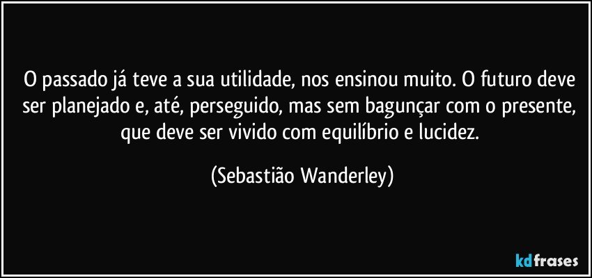 O passado já teve a sua utilidade, nos ensinou muito. O futuro deve ser planejado e, até, perseguido, mas sem bagunçar com o  presente, que deve ser vivido com equilíbrio e lucidez. (Sebastião Wanderley)