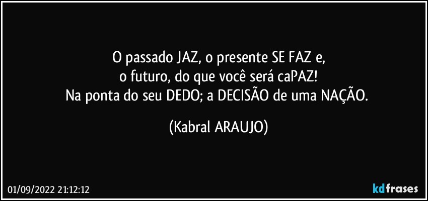 O passado JAZ, o presente SE FAZ e,
o futuro, do que você será caPAZ!
Na ponta do seu DEDO; a DECISÃO de uma NAÇÃO. (KABRAL ARAUJO)