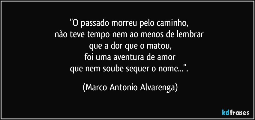 "O passado morreu pelo caminho, 
não teve tempo nem ao menos de lembrar 
que a dor que o matou,
 foi uma aventura de amor 
que nem soube sequer o nome...". (Marco Antonio Alvarenga)