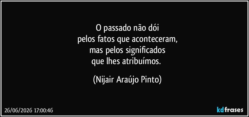 O passado não dói
pelos fatos que aconteceram,
mas pelos significados
que lhes atribuímos. (Nijair Araújo Pinto)