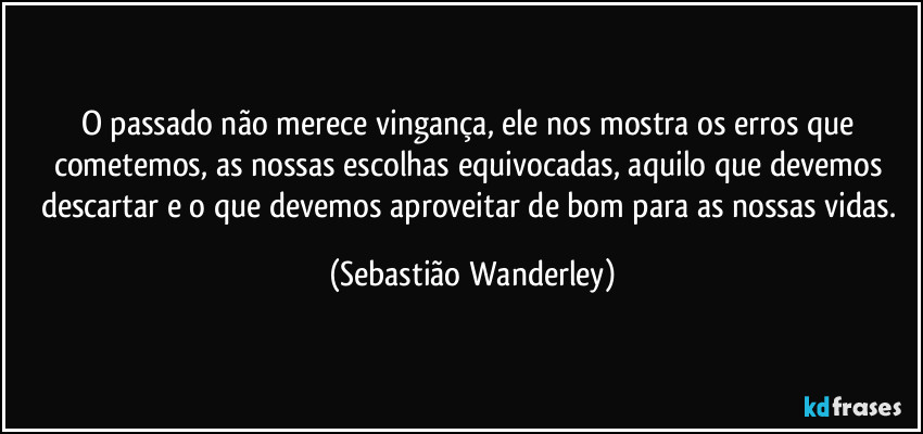 O passado não merece vingança, ele nos mostra os erros que cometemos, as nossas escolhas equivocadas, aquilo que devemos descartar e o que devemos aproveitar de bom para as nossas vidas. (Sebastião Wanderley)