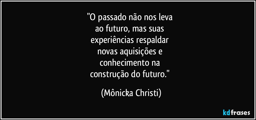 "O passado não nos leva 
ao futuro, mas suas 
experiências respaldar 
novas aquisições e 
conhecimento na 
construção do futuro." (Mônicka Christi)
