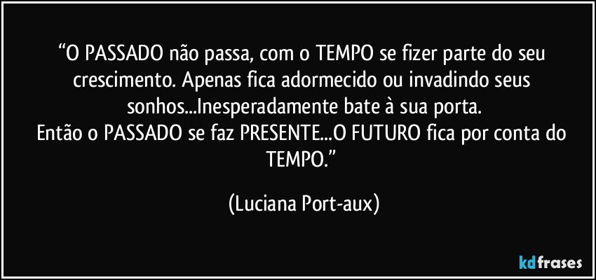 “O PASSADO não passa, com o TEMPO se fizer parte do seu crescimento. Apenas fica adormecido ou invadindo seus sonhos...Inesperadamente bate à sua porta.
Então o PASSADO se faz PRESENTE...O FUTURO fica por conta do TEMPO.” (Luciana Port-aux)