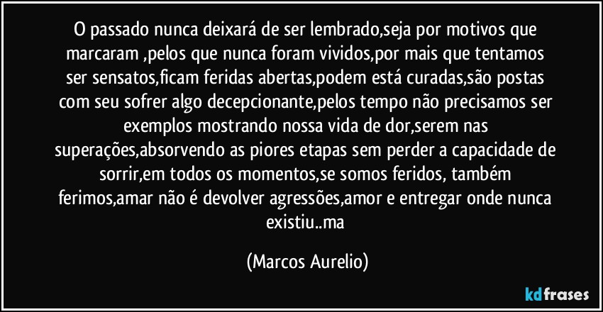 O passado nunca deixará de ser lembrado,seja por motivos que marcaram ,pelos que  nunca foram vividos,por mais que tentamos ser sensatos,ficam feridas abertas,podem está curadas,são postas com seu sofrer algo decepcionante,pelos tempo não precisamos  ser exemplos mostrando nossa vida de dor,serem nas superações,absorvendo as piores etapas sem perder a capacidade de sorrir,em todos os momentos,se somos feridos, também ferimos,amar não é devolver agressões,amor e entregar onde nunca existiu..ma (Marcos Aurelio)