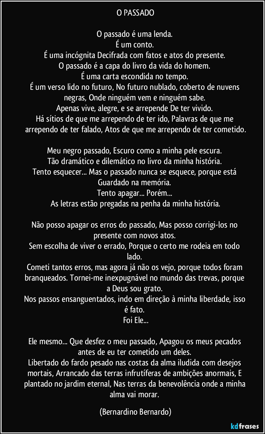 O PASSADO
O passado é uma lenda.
É um conto.
É uma incógnita Decifrada com fatos e atos do presente.
O passado é a capa do livro da vida do homem.
É uma carta escondida no tempo.
É um verso lido no futuro, No futuro nublado, coberto de nuvens negras, Onde ninguém vem e ninguém sabe.
Apenas vive, alegre, e se arrepende De ter vivido.
Há sítios de que me arrependo de ter ido, Palavras de que me arrependo de ter falado, Atos de que me arrependo de ter cometido.
Meu negro passado, Escuro como a minha pele escura.
Tão dramático e dilemático no livro da minha história.
Tento esquecer... Mas o passado nunca se esquece, porque está Guardado na memória.
Tento apagar... Porém...
As letras estão pregadas na penha da minha história.
Não posso apagar os erros do passado, Mas posso corrigi-los no presente com novos atos.
Sem escolha de viver o errado, Porque o certo me rodeia em todo lado.
Cometi tantos erros, mas agora já não os vejo, porque todos foram branqueados. Tornei-me inexpugnável no mundo das trevas, porque a Deus sou grato.
Nos passos ensanguentados, indo em direção à minha liberdade, isso é fato.
Foi Ele...
Ele mesmo... Que desfez o meu passado, Apagou os meus pecados antes de eu ter cometido um deles.
Libertado do fardo pesado nas costas da alma iludida com desejos mortais, Arrancado das terras infrutíferas de ambições anormais, E plantado no jardim eternal, Nas terras da benevolência onde a minha alma vai morar. (Bernardino Bernardo)