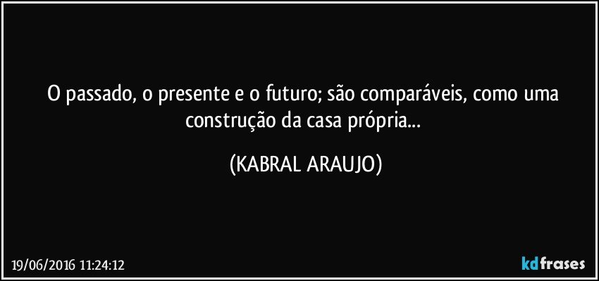 O passado, o presente e o futuro; são comparáveis, como uma construção da casa própria... (KABRAL ARAUJO)