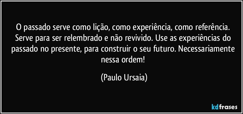 O passado serve como lição, como experiência, como referência. Serve para ser relembrado e não revivido. Use as experiências do passado no presente, para construir o seu futuro. Necessariamente nessa ordem! (Paulo Ursaia)