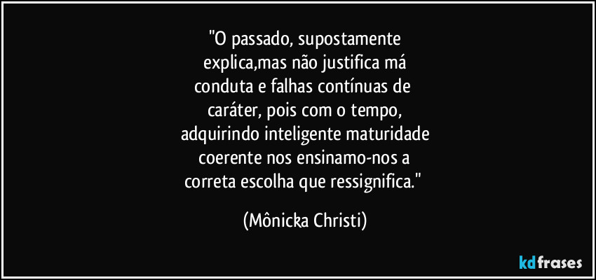 "O passado, supostamente
explica,mas não justifica má
conduta e falhas contínuas de
caráter, pois com o tempo,
adquirindo inteligente maturidade
coerente nos ensinamo-nos a
correta escolha que ressignifica." (Mônicka Christi)