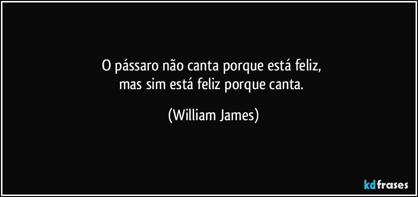 O pássaro não canta porque está feliz, 
mas sim está feliz porque canta. (William James)