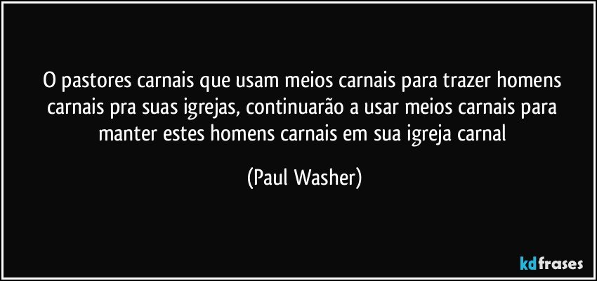 O pastores carnais que usam meios carnais para trazer homens carnais pra suas igrejas, continuarão a usar meios carnais para manter estes homens carnais em sua igreja carnal (Paul Washer)