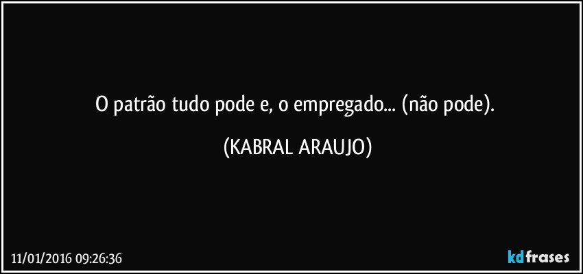 O patrão tudo pode e, o empregado... (não pode). (KABRAL ARAUJO)