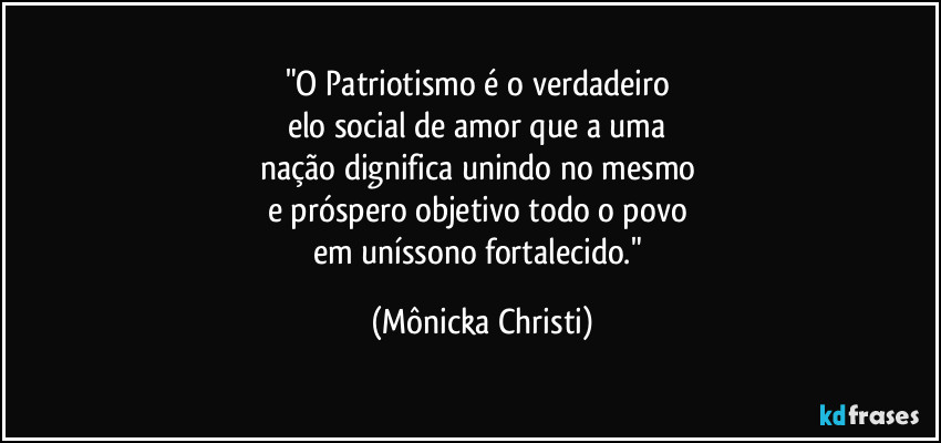 "O Patriotismo é o verdadeiro 
elo social de amor que a uma 
nação dignifica unindo no mesmo 
e próspero objetivo todo o povo 
em uníssono fortalecido." (Mônicka Christi)