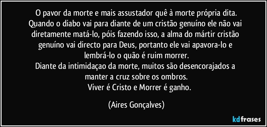 O pavor da morte e mais assustador quê à morte própria dita.
Quando o diabo vai para diante de um cristão genuíno ele não vai diretamente matá-lo, póis fazendo isso, a alma do mártir/cristão genuíno vai directo para Deus, portanto ele vai apavora-lo e lembrá-lo o quão é ruim morrer.
Diante da intimidaçao da morte, muitos são desencorajados a manter a cruz sobre os ombros.
                Viver é Cristo e Morrer é ganho. (Aires Gonçalves)