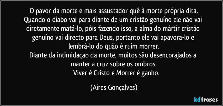 O pavor da morte e mais assustador quê à morte própria dita.
Quando o diabo vai para diante de um cristão genuíno ele não vai diretamente matá-lo, póis fazendo isso, a alma do mártir/cristão genuíno vai directo para Deus, portanto ele vai apavora-lo e lembrá-lo do quão é ruim morrer.
Diante da intimidaçao da morte, muitos são desencorajados a manter a cruz sobre os ombros.
              Viver é Cristo e Morrer é ganho. (Aires Gonçalves)
