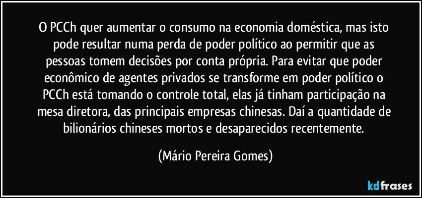 O PCCh quer aumentar o consumo na economia doméstica, mas isto pode resultar numa perda de poder político ao permitir que as pessoas tomem decisões por conta própria. Para evitar que poder econômico de agentes privados se transforme em poder político o PCCh está tomando o controle total, elas já tinham participação na mesa diretora, das principais empresas chinesas. Daí a quantidade de bilionários chineses mortos e desaparecidos recentemente. (Mário Pereira Gomes)