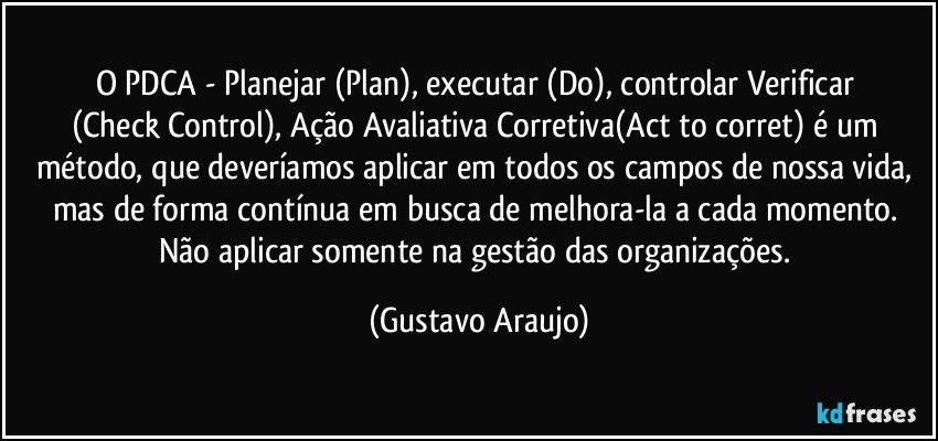 O PDCA - Planejar (Plan), executar (Do), controlar/Verificar (Check/Control), Ação Avaliativa/Corretiva(Act to corret) é um método, que deveríamos aplicar em todos os campos de nossa vida, mas de forma contínua em busca de melhora-la a cada momento. Não aplicar somente na gestão das organizações. (Gustavo Araujo)