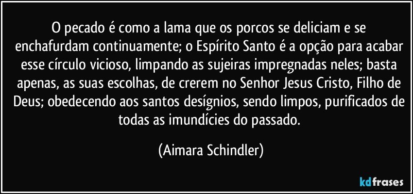 O pecado  é  como a lama que os porcos se deliciam e se enchafurdam continuamente; o Espírito Santo é a opção para acabar esse círculo vicioso, limpando as sujeiras impregnadas neles; basta apenas, as suas escolhas,  de crerem no Senhor Jesus Cristo, Filho de Deus; obedecendo aos santos desígnios, sendo limpos, purificados de todas as imundícies do passado. (Aimara Schindler)