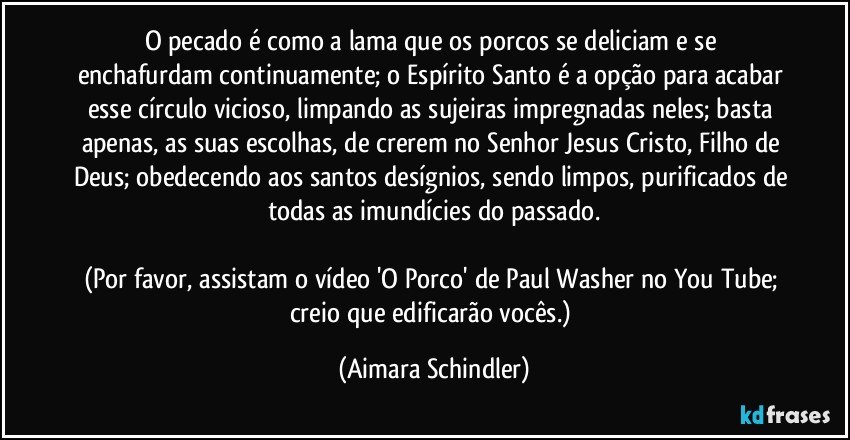 O pecado  é  como a lama que os porcos se deliciam e se enchafurdam continuamente; o Espírito Santo é a opção para acabar esse círculo vicioso, limpando as sujeiras impregnadas neles; basta apenas, as suas escolhas,  de crerem no Senhor Jesus Cristo, Filho de Deus; obedecendo aos santos desígnios, sendo limpos, purificados de todas as imundícies do passado.

(Por favor, assistam o vídeo 'O Porco' de Paul Washer no You Tube;  creio que edificarão vocês.) (Aimara Schindler)