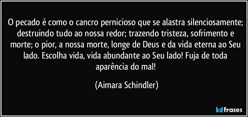 O pecado é como o cancro pernicioso que se alastra silenciosamente; destruindo tudo ao nossa redor; trazendo tristeza, sofrimento e morte; o pior, a nossa morte, longe de Deus e da vida eterna ao Seu lado. Escolha vida, vida abundante ao Seu lado! Fuja de toda aparência do mal! (Aimara Schindler)