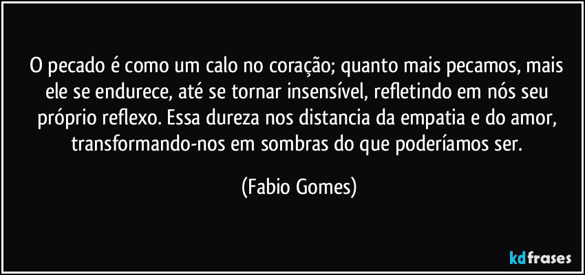 O pecado é como um calo no coração; quanto mais pecamos, mais ele se endurece, até se tornar insensível, refletindo em nós seu próprio reflexo. Essa dureza nos distancia da empatia e do amor, transformando-nos em sombras do que poderíamos ser. (Fabio Gomes)