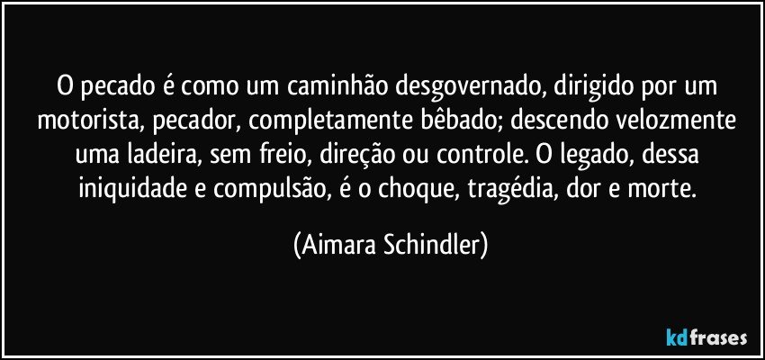 O pecado é como um caminhão desgovernado, dirigido por um motorista, pecador, completamente bêbado; descendo velozmente uma ladeira, sem freio, direção ou controle. O legado, dessa iniquidade e compulsão, é o choque, tragédia, dor e morte. (Aimara Schindler)