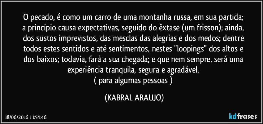 O pecado, é como um carro de uma montanha russa, em sua partida; a princípio causa expectativas, seguido do êxtase (um frisson); ainda, dos sustos imprevistos, das mesclas das alegrias e dos medos; dentre todos estes sentidos e até sentimentos, nestes "loopings" dos altos e dos baixos; todavia, fará a sua chegada; e que nem sempre, será uma experiência tranquila, segura e agradável. 
( para algumas pessoas ) (KABRAL ARAUJO)