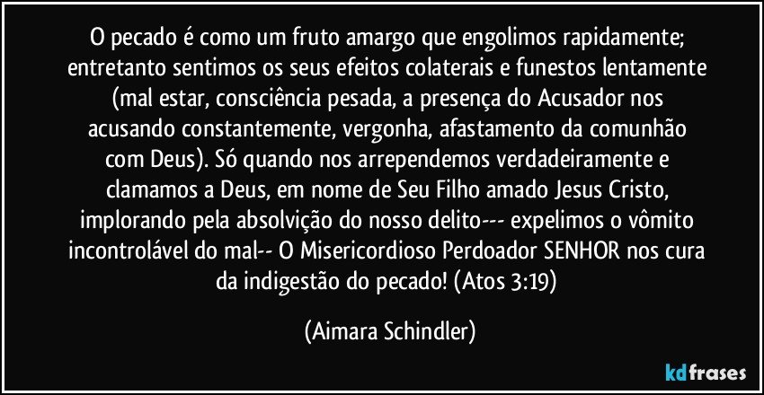 O pecado é como um fruto amargo que engolimos rapidamente; entretanto sentimos os seus efeitos colaterais e funestos lentamente (mal estar, consciência pesada, a presença do Acusador nos acusando constantemente, vergonha, afastamento da comunhão com Deus). Só quando nos arrependemos verdadeiramente e clamamos a Deus, em nome de Seu Filho amado Jesus Cristo,  implorando pela absolvição do nosso delito--- expelimos o vômito incontrolável do mal-- O Misericordioso Perdoador SENHOR nos cura da indigestão do pecado!  (Atos 3:19) (Aimara Schindler)